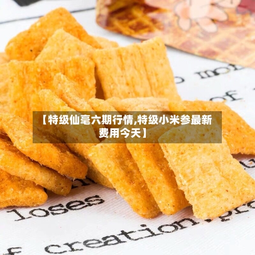 【特级仙毫六期行情,特级小米参最新费用今天】-第2张图片