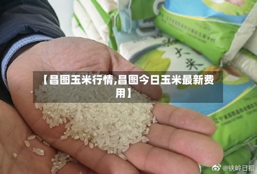 【昌图玉米行情,昌图今日玉米最新费用】