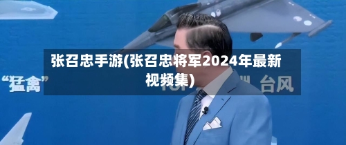 张召忠手游(张召忠将军2024年最新视频集)