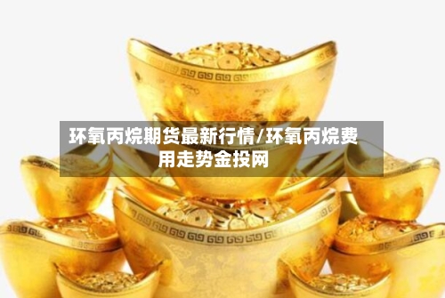 环氧丙烷期货最新行情/环氧丙烷费用走势金投网