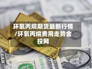 环氧丙烷期货最新行情/环氧丙烷费用走势金投网-第2张图片