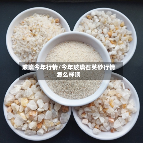 玻璃今年行情/今年玻璃石英砂行情怎么样啊
