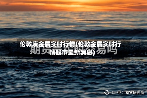 伦敦废金属实时行情(伦敦金属实时行情股市最新消息)