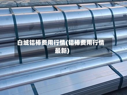 白城铝棒费用行情(铝棒费用行情最新)-第2张图片
