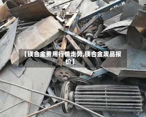 【镁合金费用行情走势,镁合金废品报价】-第2张图片