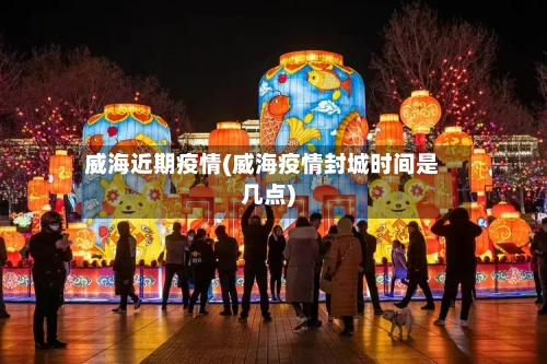 威海近期疫情(威海疫情封城时间是几点)-第3张图片
