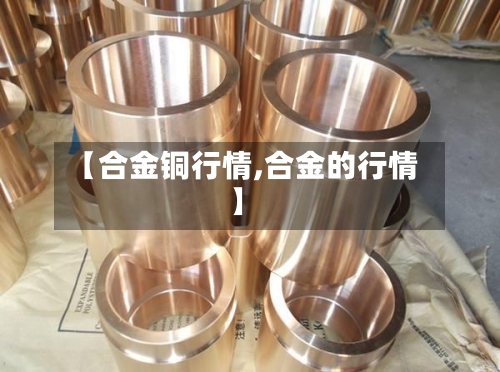 【合金铜行情,合金的行情】