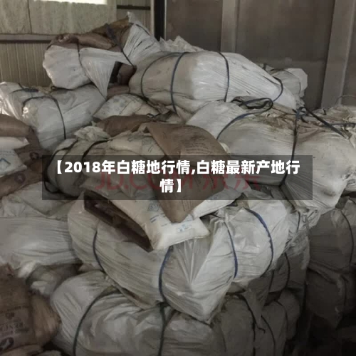 【2018年白糖地行情,白糖最新产地行情】