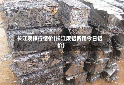 长江废锌行情价(长江废铝费用今日铝价)