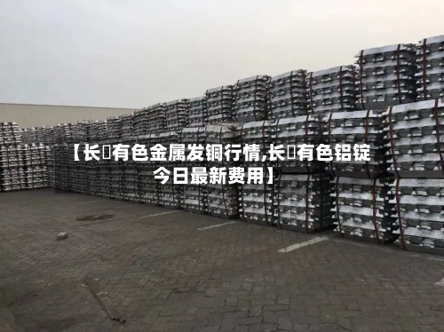【长冮有色金属发铜行情,长冮有色铝锭今日最新费用】-第2张图片