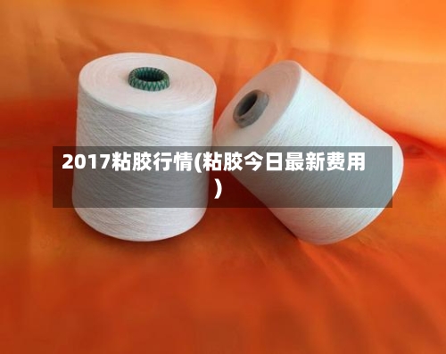 2017粘胶行情(粘胶今日最新费用)-第2张图片