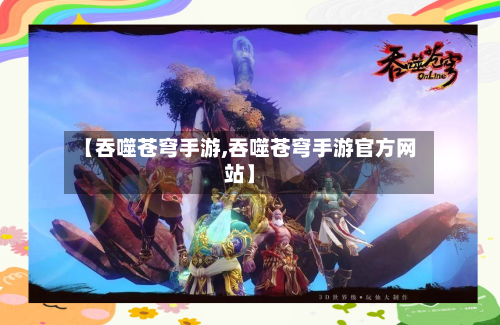 【吞噬苍穹手游,吞噬苍穹手游官方网站】