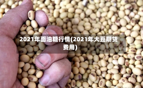 2021年面油糖行情(2021年大豆期货费用)-第2张图片