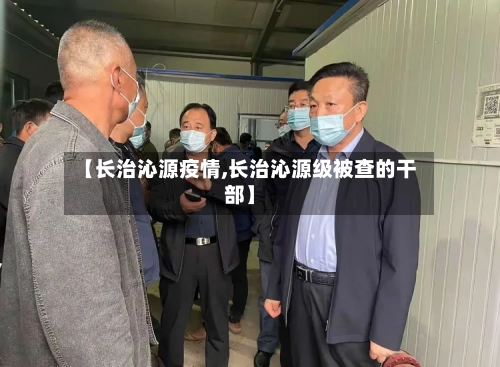 【长治沁源疫情,长治沁源级被查的干部】-第3张图片
