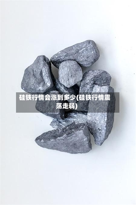 硅铁行情会涨到多少(硅铁行情震荡走弱)