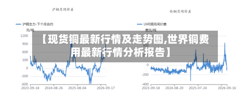 【现货铜最新行情及走势图,世界铜费用最新行情分析报告】-第3张图片