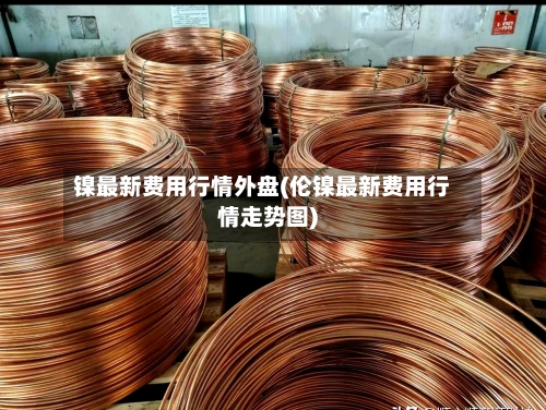 镍最新费用行情外盘(伦镍最新费用行情走势图)
