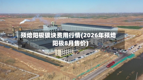 预焙阳极碳块费用行情(2026年预焙阳极8月售价)