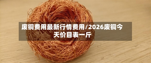 废铜费用最新行情费用/2026废铜今天价目表一斤