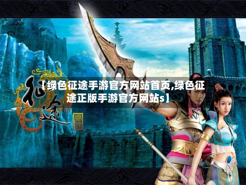 【绿色征途手游官方网站首页,绿色征途正版手游官方网站s】