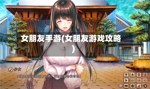 女朋友手游(女朋友游戏攻略)