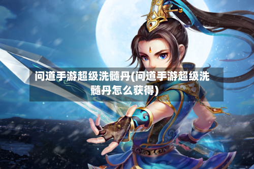 问道手游超级洗髓丹(问道手游超级洗髓丹怎么获得)