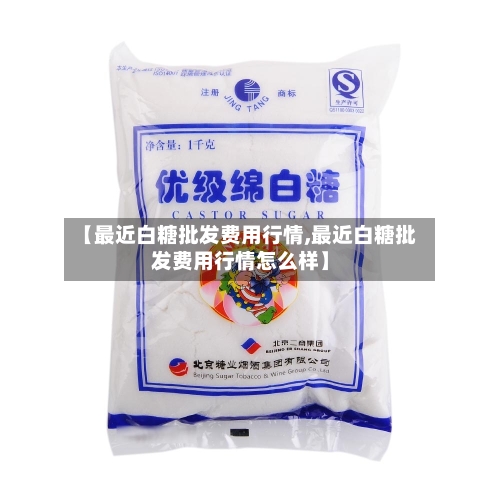 【最近白糖批发费用行情,最近白糖批发费用行情怎么样】-第2张图片