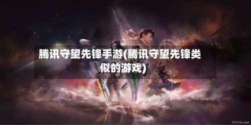 腾讯守望先锋手游(腾讯守望先锋类似的游戏)
