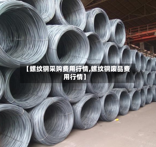 【螺纹钢采购费用行情,螺纹钢废品费用行情】-第2张图片